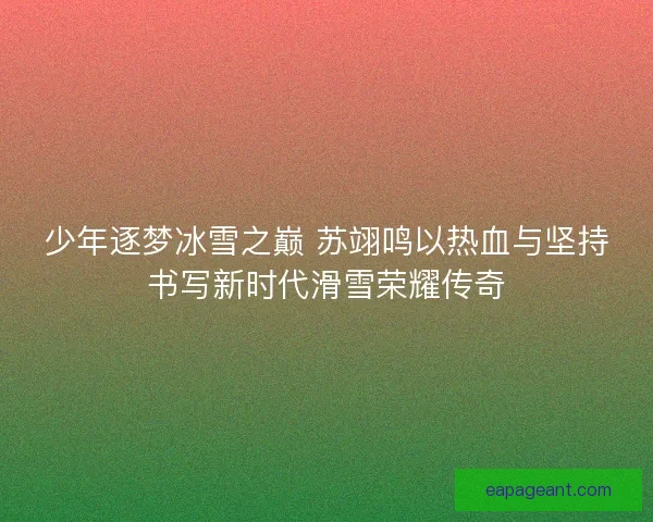 少年逐梦冰雪之巅 苏翊鸣以热血与坚持书写新时代滑雪荣耀传奇