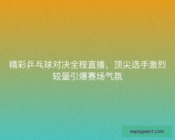 精彩乒乓球对决全程直播，顶尖选手激烈较量引爆赛场气氛