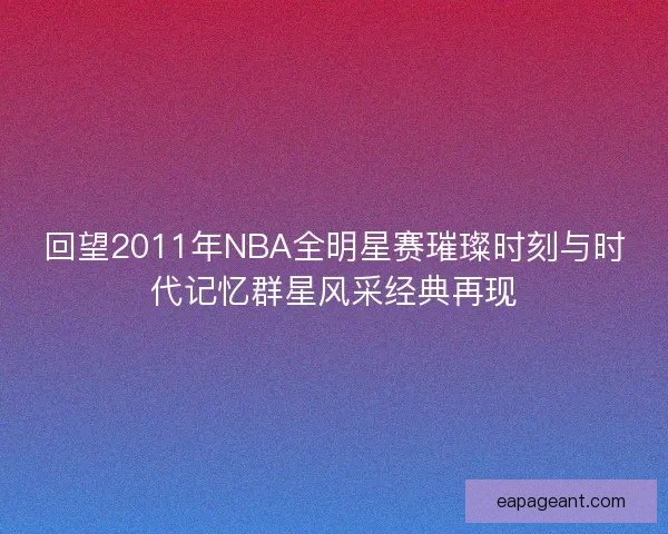 回望2011年NBA全明星赛璀璨时刻与时代记忆群星风采经典再现