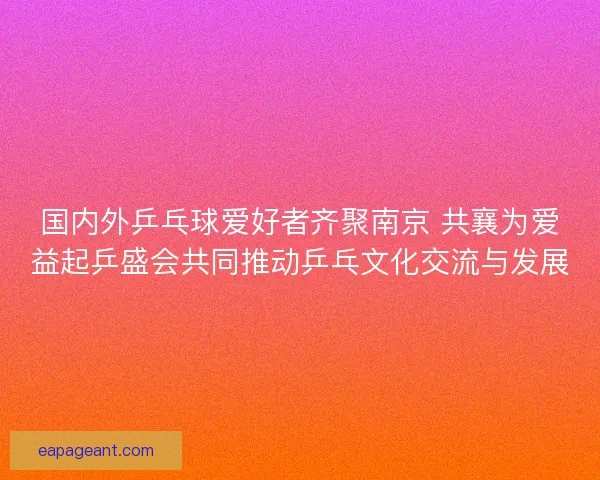 国内外乒乓球爱好者齐聚南京 共襄为爱益起乒盛会共同推动乒乓文化交流与发展