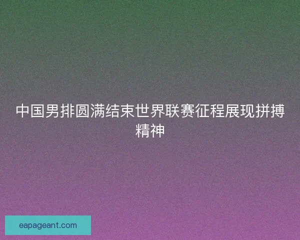 中国男排圆满结束世界联赛征程展现拼搏精神